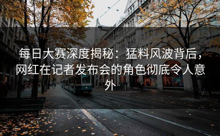 每日大赛深度揭秘：猛料风波背后，网红在记者发布会的角色彻底令人意外