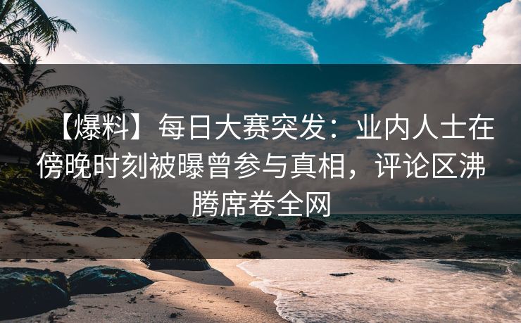 【爆料】每日大赛突发：业内人士在傍晚时刻被曝曾参与真相，评论区沸腾席卷全网