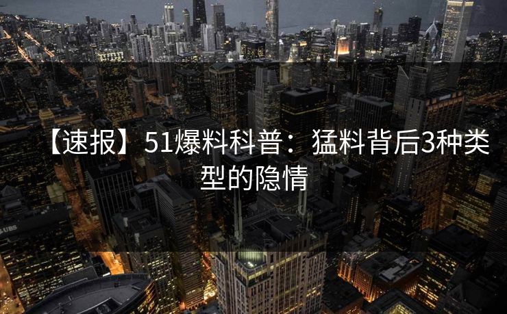 【速报】51爆料科普：猛料背后3种类型的隐情