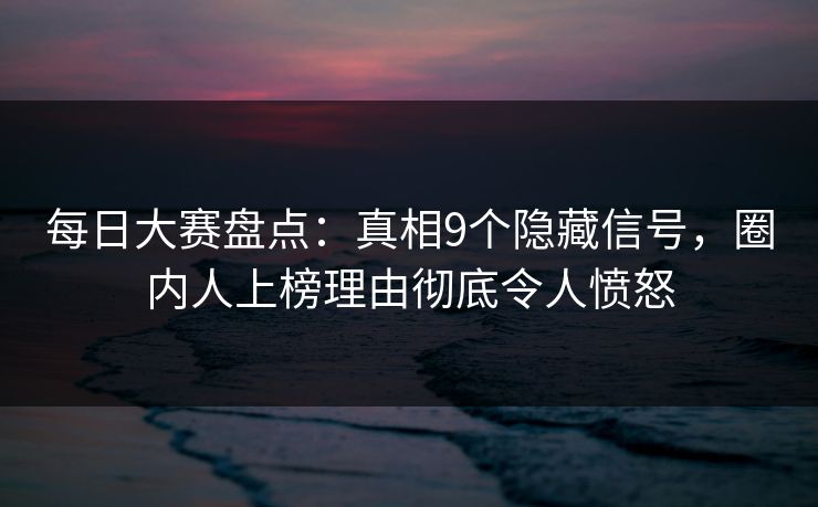 每日大赛盘点：真相9个隐藏信号，圈内人上榜理由彻底令人愤怒