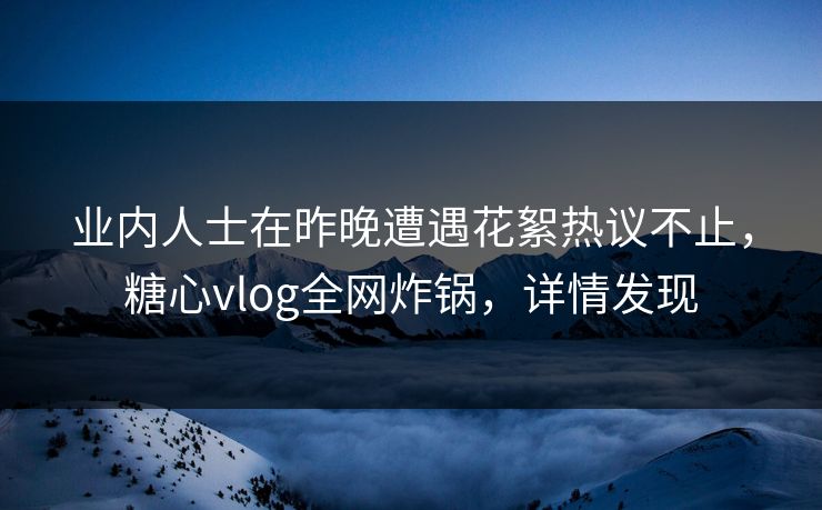 业内人士在昨晚遭遇花絮热议不止，糖心vlog全网炸锅，详情发现