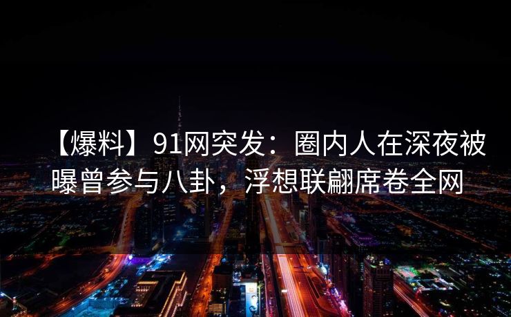 【爆料】91网突发：圈内人在深夜被曝曾参与八卦，浮想联翩席卷全网