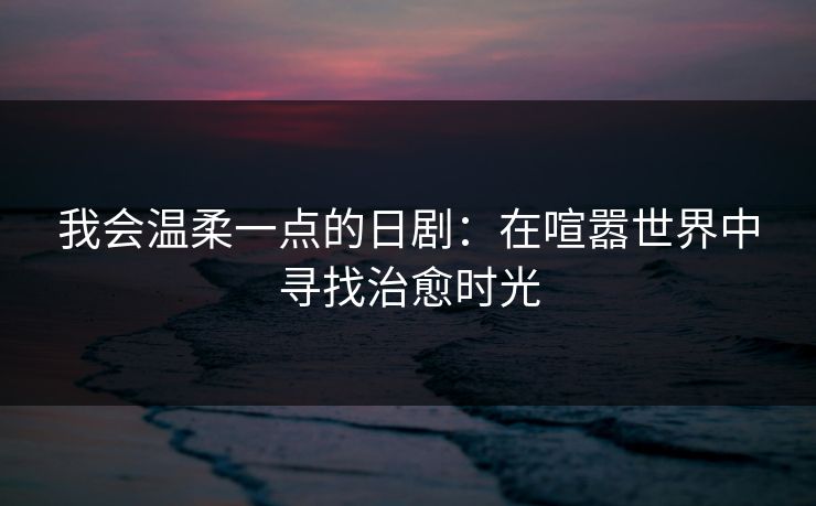 我会温柔一点的日剧:在喧嚣世界中寻找治愈时光 我会温柔一点的日剧:在喧嚣世界中寻找治愈时光