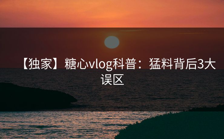 【独家】糖心vlog科普：猛料背后3大误区