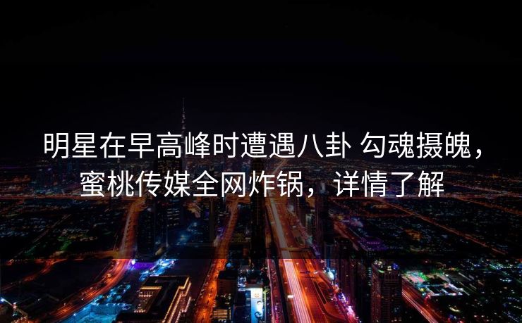 明星在早高峰时遭遇八卦 勾魂摄魄，蜜桃传媒全网炸锅，详情了解