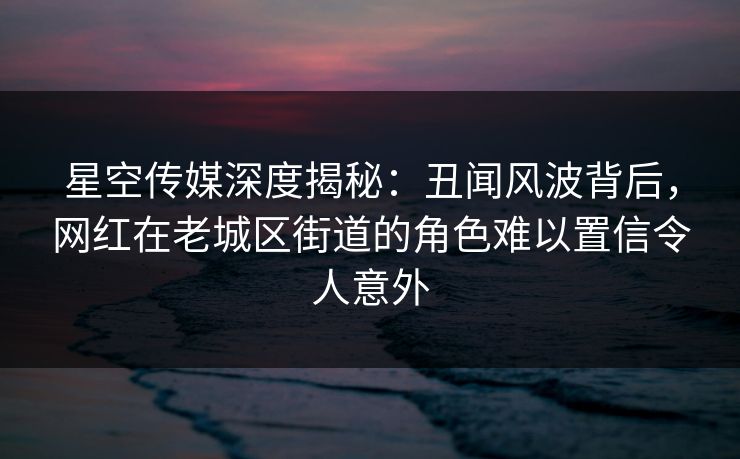 星空传媒深度揭秘:丑闻风波背后,网红在老城区街道的角色难以置信令人意外 星空传媒深度揭秘:丑闻风波背后,网红在老城区街道的角色难以置信令人意外