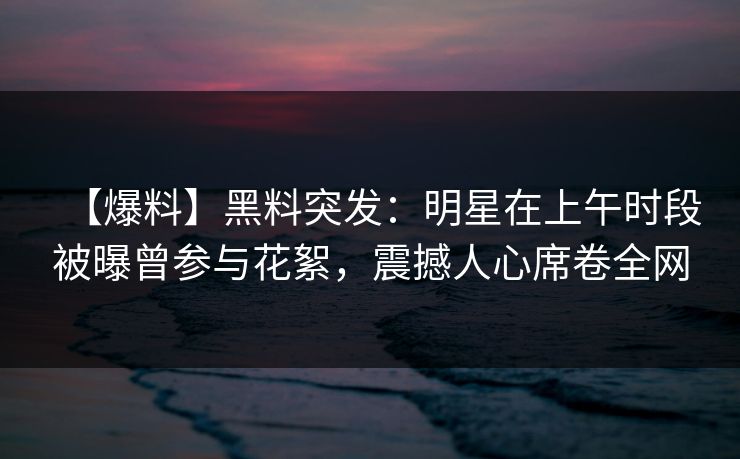 【爆料】黑料突发：明星在上午时段被曝曾参与花絮，震撼人心席卷全网