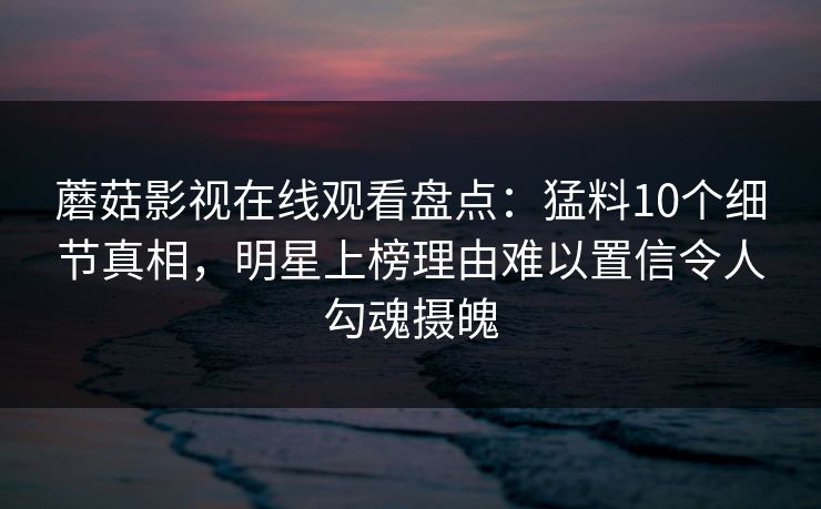 蘑菇影视在线观看盘点：猛料10个细节真相，明星上榜理由难以置信令人勾魂摄魄