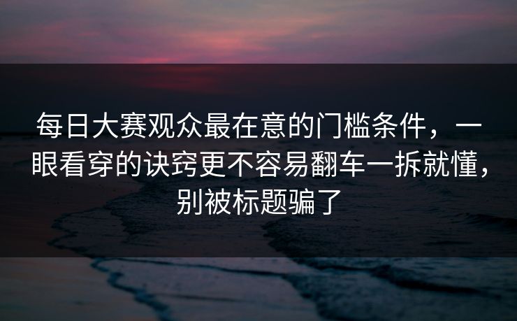 每日大赛观众最在意的门槛条件,一眼看穿的诀窍更不容易翻车一拆就懂,别被标题骗了 每日大赛观众最在意的门槛条件,一眼看穿的诀窍更不容易翻车一拆就懂,别被标题骗了