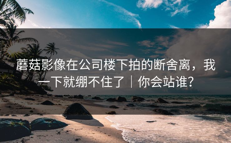 蘑菇影像在公司楼下拍的断舍离，我一下就绷不住了｜你会站谁？