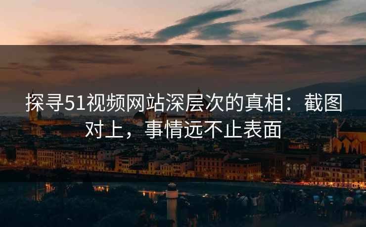 探寻51视频网站深层次的真相：截图对上，事情远不止表面
