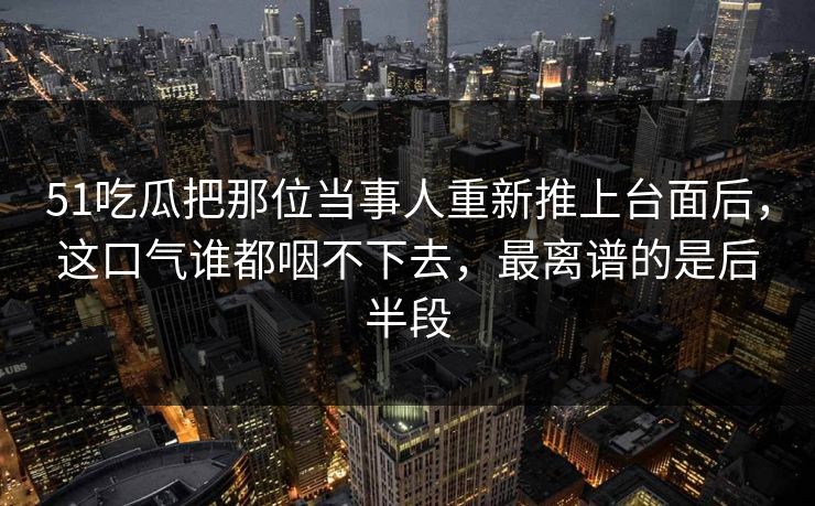 51吃瓜把那位当事人重新推上台面后，这口气谁都咽不下去，最离谱的是后半段