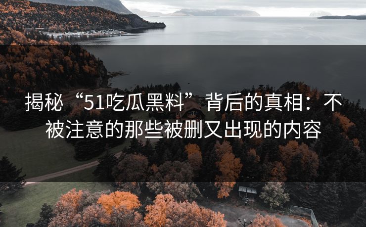 揭秘“51吃瓜黑料”背后的真相:不被注意的那些被删又出现的内容 揭秘“51吃瓜黑料”背后的真相:不被注意的那些被删又出现的内容
