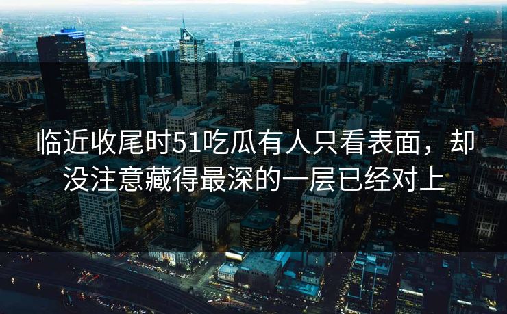临近收尾时51吃瓜有人只看表面,却没注意藏得最深的一层已经对上 临近收尾时51吃瓜有人只看表面,却没注意藏得最深的一层已经对上